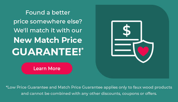 Found a better price somewhere else? We'll match it with our New Match Price GUARANTEE *Low Price Guarantee and Match Price Guarantee applies only to faux wood products and cannot be combined with any other discounts, coupons or offers. 