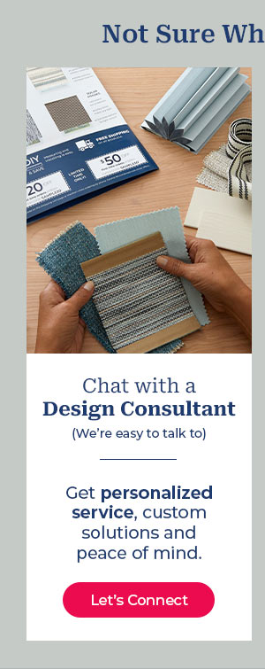 Not Sure Wh Chat with a Design Consultant We're easy to talk to Get personalized service, custom solutions and peace of mind. 